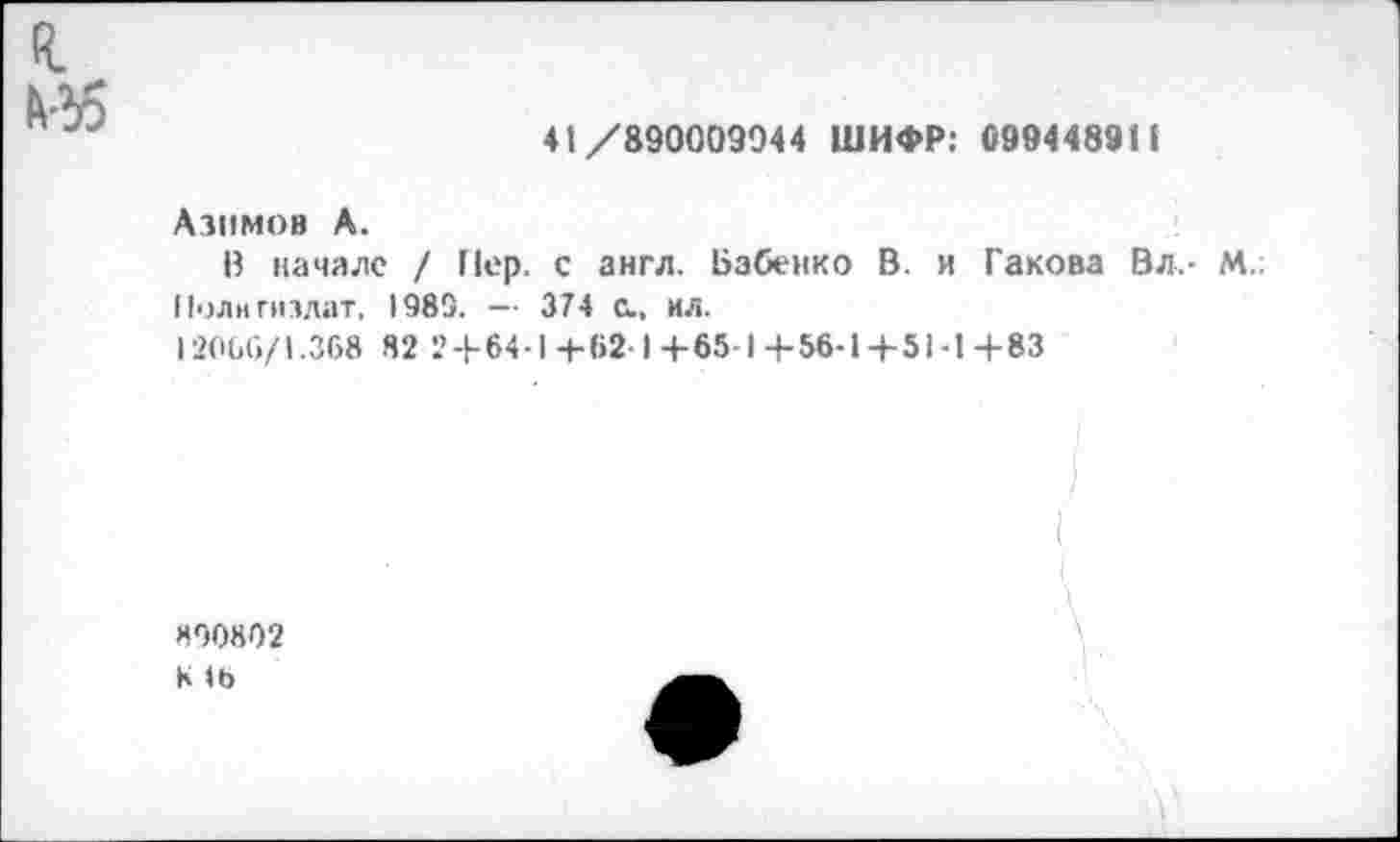 ﻿я Мб
41/890009044 ШИФР: С994489П
Азимов А.
В начале / Пер. с англ. Бабенко В. и Гакова Вл.- М.; Политиздат, 1985. — 374 С., ил.
12066/1.368 82 2 + 64-1+621+65-1+56-1+51-1+83
I
«90802
К (Ь